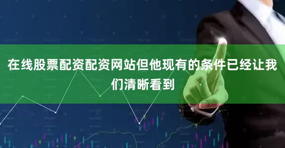 在线股票配资配资网站但他现有的条件已经让我们清晰看到