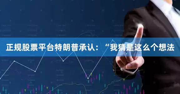 正规股票平台特朗普承认：“我猜是这么个想法