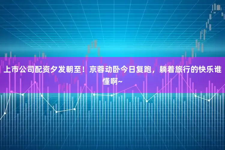 上市公司配资夕发朝至！京蓉动卧今日复跑，躺着旅行的快乐谁懂啊~