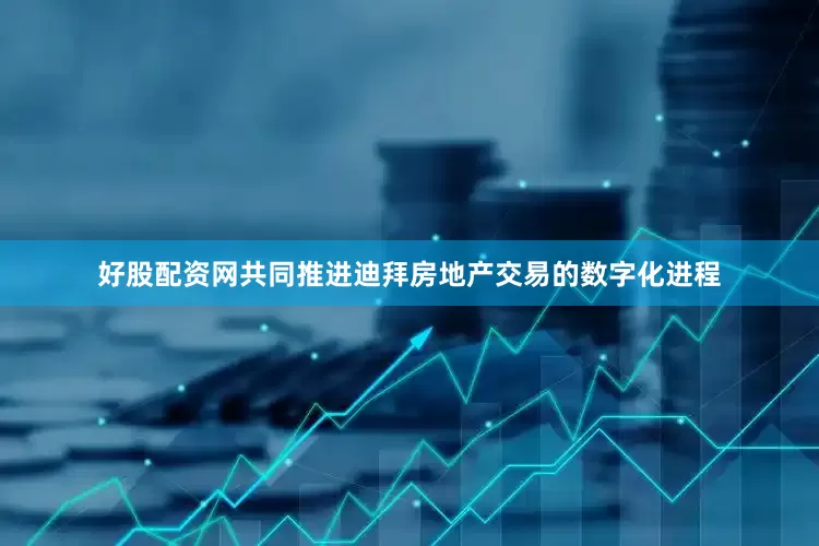 好股配资网共同推进迪拜房地产交易的数字化进程