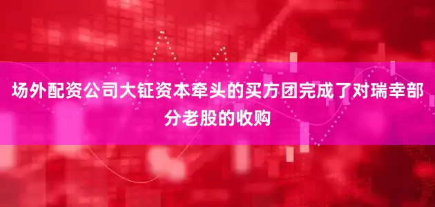 场外配资公司大钲资本牵头的买方团完成了对瑞幸部分老股的收购