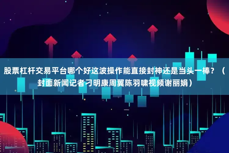 股票杠杆交易平台哪个好这波操作能直接封神还是当头一棒？（封面新闻记者刁明康周翼陈羽啸视频谢丽娟）