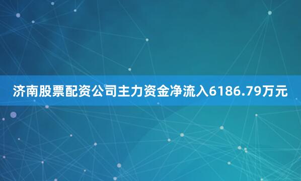 济南股票配资公司主力资金净流入6186.79万元