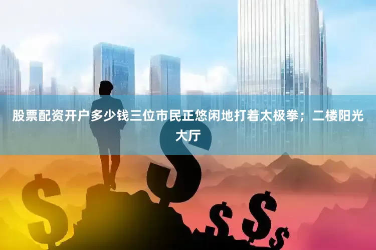 股票配资开户多少钱三位市民正悠闲地打着太极拳；二楼阳光大厅