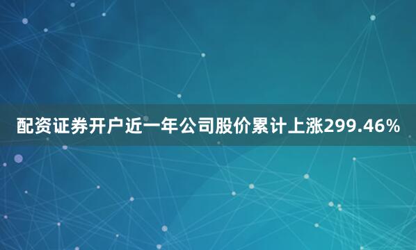 配资证券开户近一年公司股价累计上涨299.46%