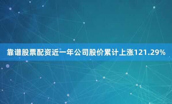 靠谱股票配资近一年公司股价累计上涨121.29%