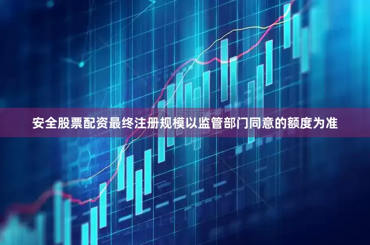 安全股票配资最终注册规模以监管部门同意的额度为准