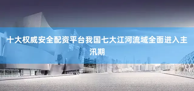 十大权威安全配资平台我国七大江河流域全面进入主汛期