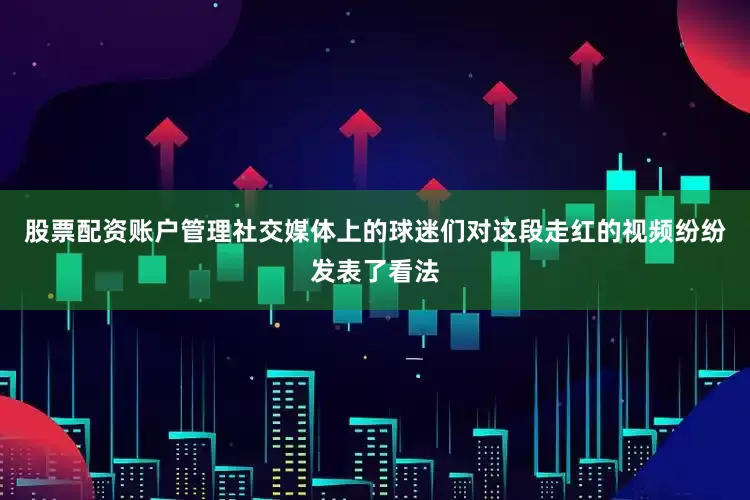 股票配资账户管理社交媒体上的球迷们对这段走红的视频纷纷发表了看法