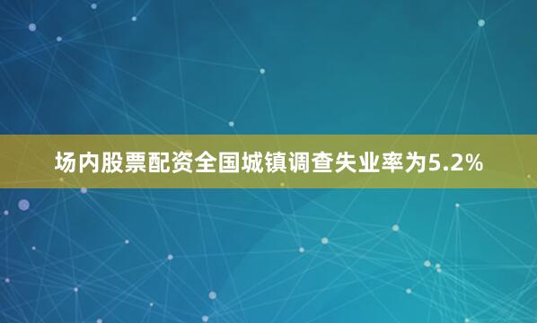 场内股票配资全国城镇调查失业率为5.2%