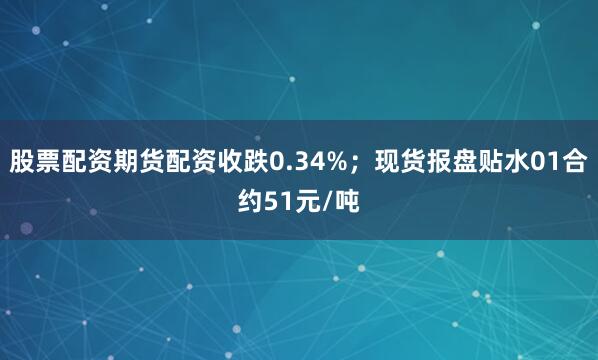 股票配资期货配资收跌0.34%；现货报盘贴水01合约51元/吨