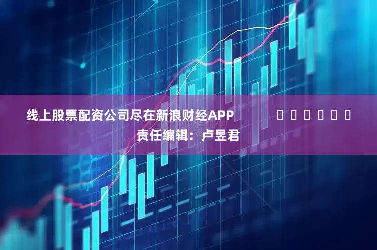 线上股票配资公司尽在新浪财经APP            						责任编辑：卢昱君