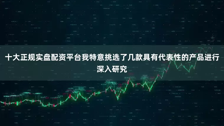 十大正规实盘配资平台我特意挑选了几款具有代表性的产品进行深入研究
