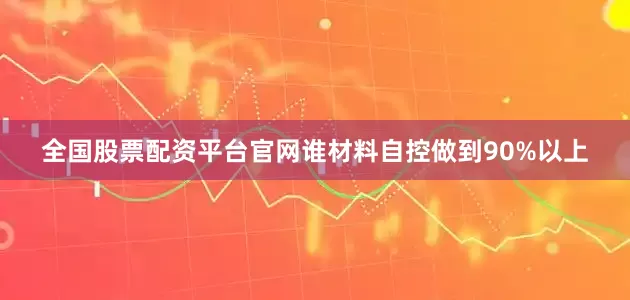 全国股票配资平台官网谁材料自控做到90%以上