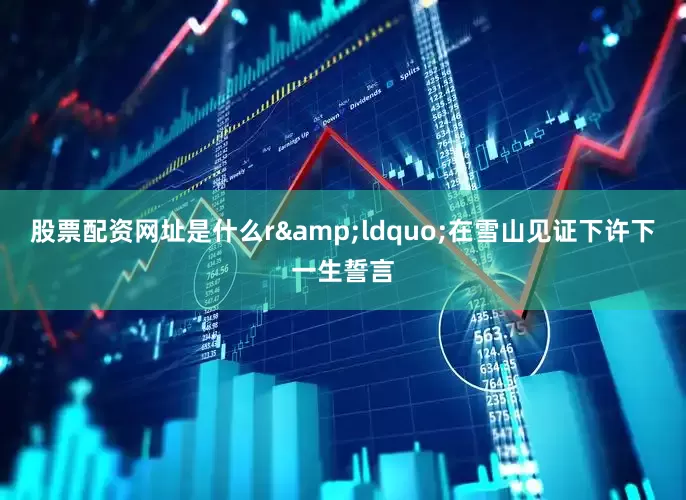 股票配资网址是什么r　　&ldquo;在雪山见证下许下一生誓言