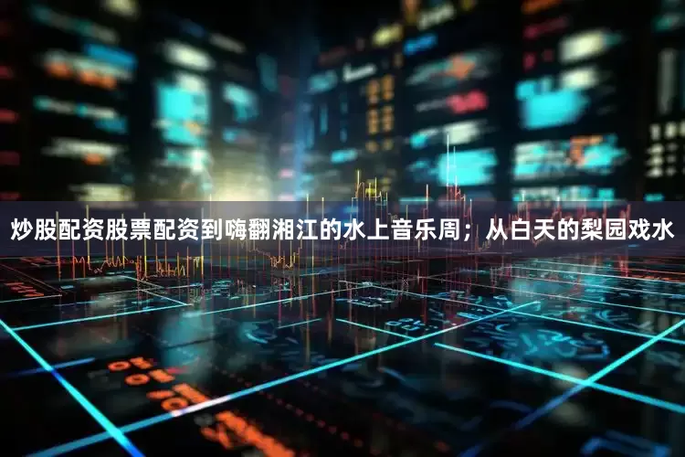 炒股配资股票配资到嗨翻湘江的水上音乐周；从白天的梨园戏水