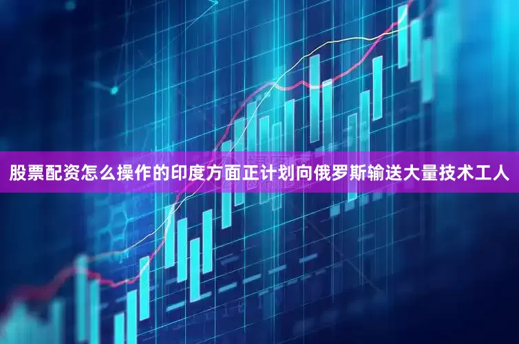 股票配资怎么操作的印度方面正计划向俄罗斯输送大量技术工人