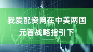 我爱配资网在中美两国元首战略指引下
