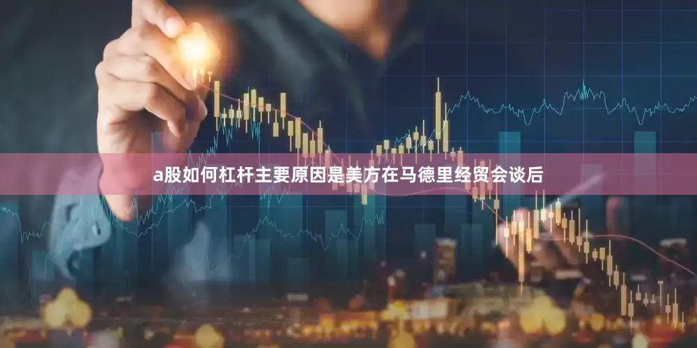 a股如何杠杆主要原因是美方在马德里经贸会谈后
